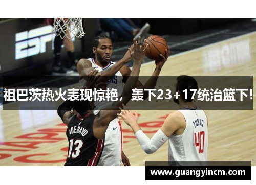 祖巴茨热火表现惊艳,轰下23+17统治篮下!